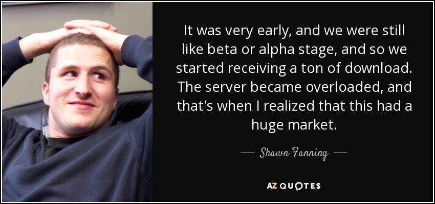 It was very early, and we were still like beta or alpha stage, and so we started receiving a ton of download. The server became overloaded, and that's when I realized that this had a huge market. - Shawn Fanning