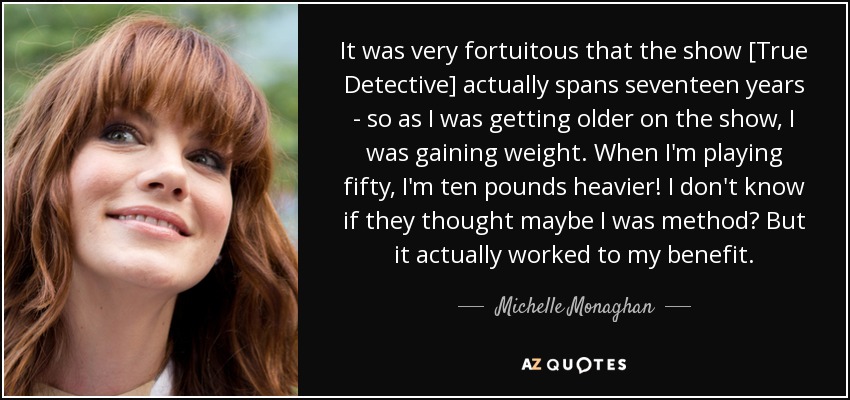 It was very fortuitous that the show [True Detective] actually spans seventeen years - so as I was getting older on the show, I was gaining weight. When I'm playing fifty, I'm ten pounds heavier! I don't know if they thought maybe I was method? But it actually worked to my benefit. - Michelle Monaghan