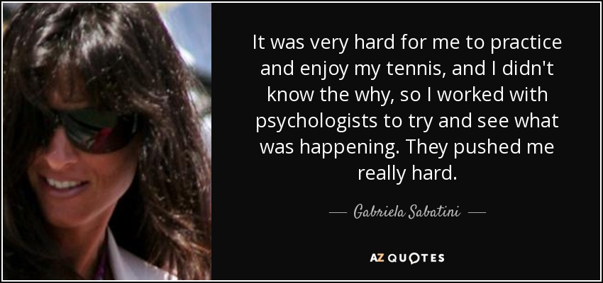 It was very hard for me to practice and enjoy my tennis, and I didn't know the why, so I worked with psychologists to try and see what was happening. They pushed me really hard. - Gabriela Sabatini