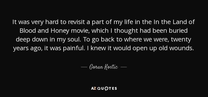 It was very hard to revisit a part of my life in the In the Land of Blood and Honey movie, which I thought had been buried deep down in my soul. To go back to where we were, twenty years ago, it was painful. I knew it would open up old wounds. - Goran Kostic
