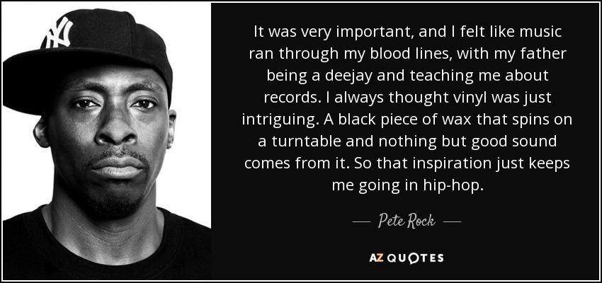 It was very important, and I felt like music ran through my blood lines, with my father being a deejay and teaching me about records. I always thought vinyl was just intriguing. A black piece of wax that spins on a turntable and nothing but good sound comes from it. So that inspiration just keeps me going in hip-hop. - Pete Rock