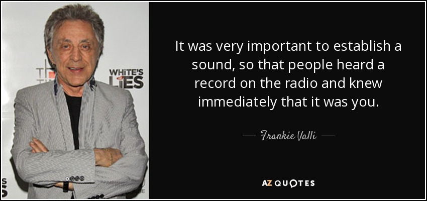 It was very important to establish a sound, so that people heard a record on the radio and knew immediately that it was you. - Frankie Valli