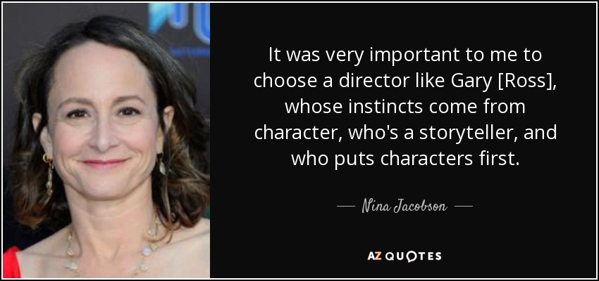 It was very important to me to choose a director like Gary [Ross], whose instincts come from character, who's a storyteller, and who puts characters first. - Nina Jacobson