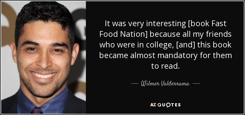 It was very interesting [book Fast Food Nation] because all my friends who were in college, [and] this book became almost mandatory for them to read. - Wilmer Valderrama