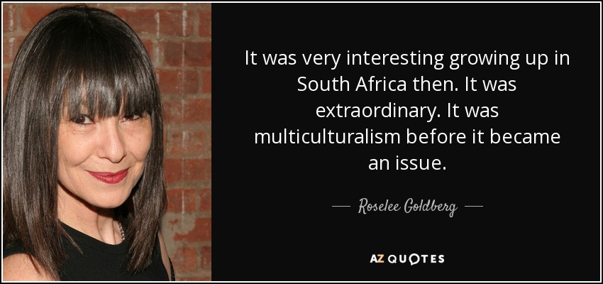 It was very interesting growing up in South Africa then. It was extraordinary. It was multiculturalism before it became an issue. - Roselee Goldberg