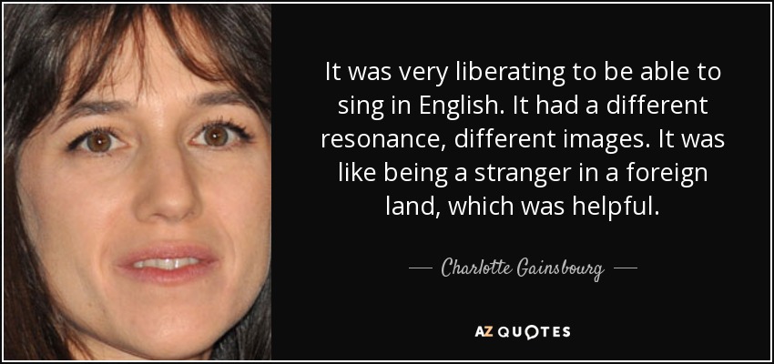 It was very liberating to be able to sing in English. It had a different resonance, different images. It was like being a stranger in a foreign land, which was helpful. - Charlotte Gainsbourg