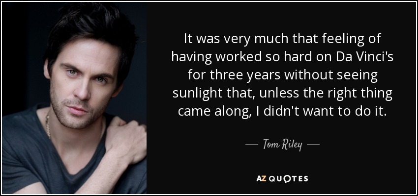 It was very much that feeling of having worked so hard on Da Vinci's for three years without seeing sunlight that, unless the right thing came along, I didn't want to do it. - Tom Riley