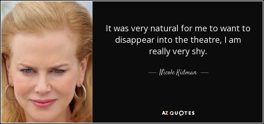 It was very natural for me to want to disappear into the theatre, I am really very shy. - Nicole Kidman