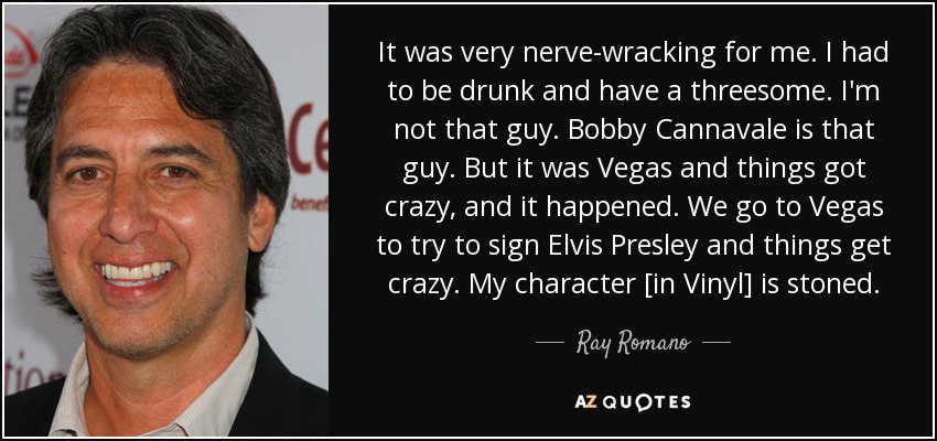It was very nerve-wracking for me. I had to be drunk and have a threesome. I'm not that guy. Bobby Cannavale is that guy. But it was Vegas and things got crazy, and it happened. We go to Vegas to try to sign Elvis Presley and things get crazy. My character [in Vinyl] is stoned. - Ray Romano