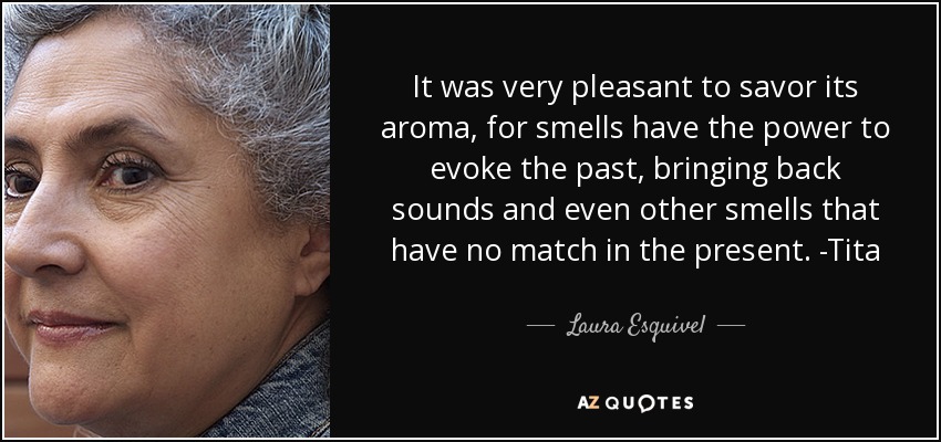 It was very pleasant to savor its aroma, for smells have the power to evoke the past, bringing back sounds and even other smells that have no match in the present. -Tita - Laura Esquivel