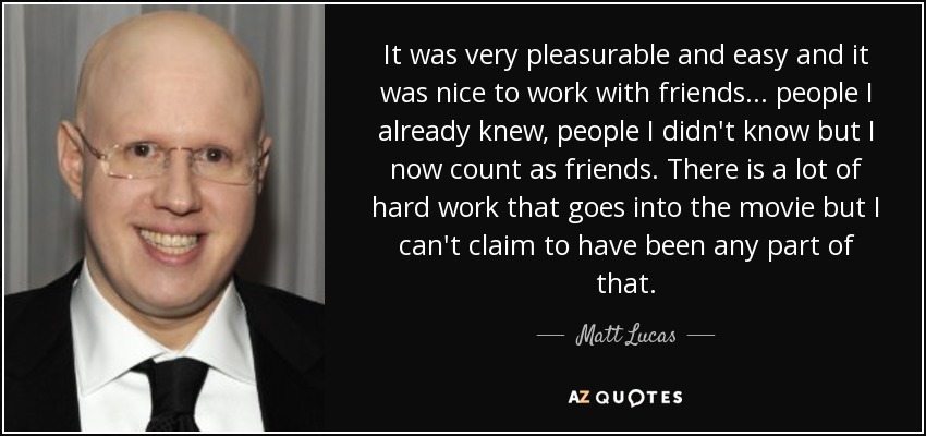 It was very pleasurable and easy and it was nice to work with friends... people I already knew, people I didn't know but I now count as friends. There is a lot of hard work that goes into the movie but I can't claim to have been any part of that. - Matt Lucas