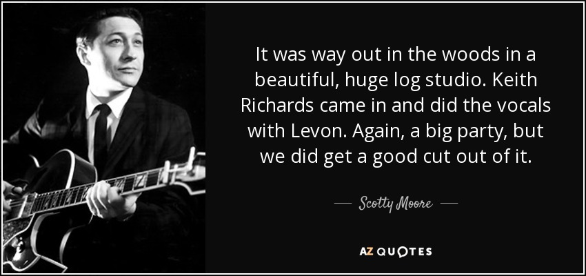 It was way out in the woods in a beautiful, huge log studio. Keith Richards came in and did the vocals with Levon. Again, a big party, but we did get a good cut out of it. - Scotty Moore