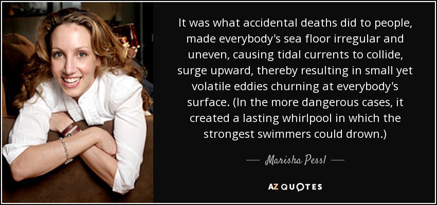 It was what accidental deaths did to people, made everybody's sea floor irregular and uneven, causing tidal currents to collide, surge upward, thereby resulting in small yet volatile eddies churning at everybody's surface. (In the more dangerous cases, it created a lasting whirlpool in which the strongest swimmers could drown.) - Marisha Pessl