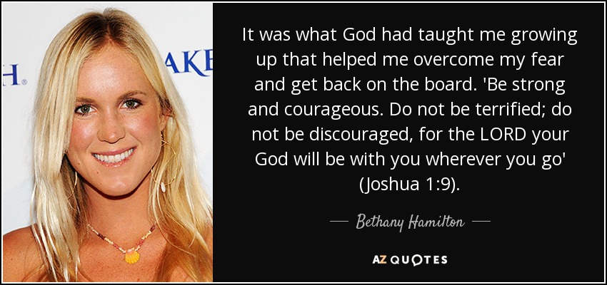 It was what God had taught me growing up that helped me overcome my fear and get back on the board. 'Be strong and courageous. Do not be terrified; do not be discouraged, for the LORD your God will be with you wherever you go' (Joshua 1:9). - Bethany Hamilton