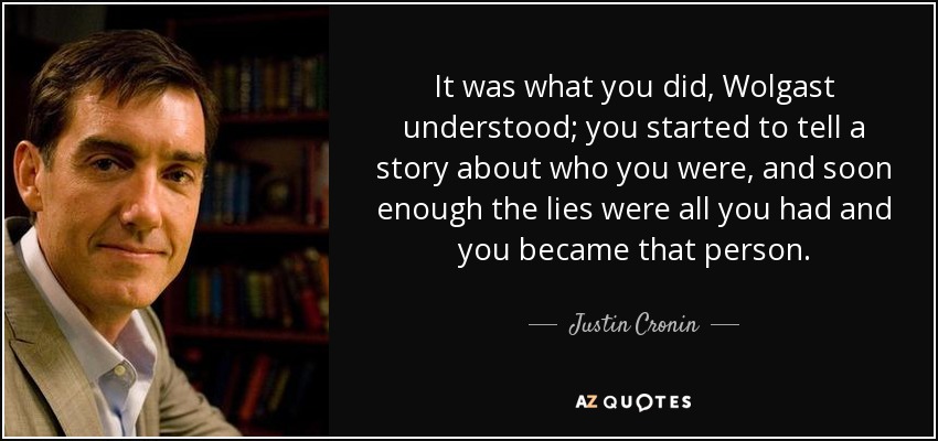 It was what you did, Wolgast understood; you started to tell a story about who you were, and soon enough the lies were all you had and you became that person. - Justin Cronin