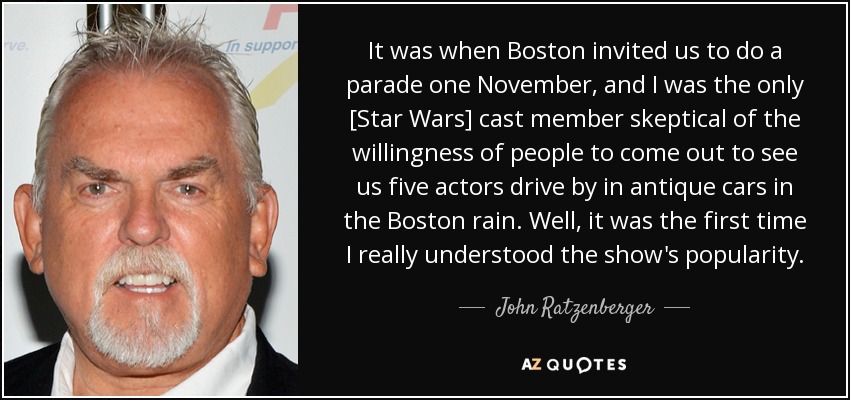 It was when Boston invited us to do a parade one November, and I was the only [Star Wars] cast member skeptical of the willingness of people to come out to see us five actors drive by in antique cars in the Boston rain. Well, it was the first time I really understood the show's popularity. - John Ratzenberger
