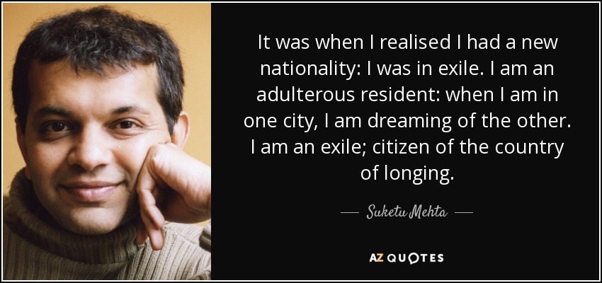 It was when I realised I had a new nationality: I was in exile. I am an adulterous resident: when I am in one city, I am dreaming of the other. I am an exile; citizen of the country of longing. - Suketu Mehta