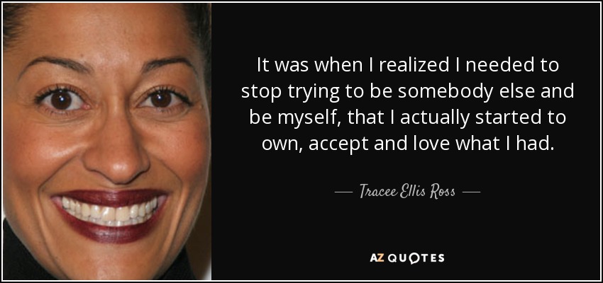 It was when I realized I needed to stop trying to be somebody else and be myself, that I actually started to own, accept and love what I had. - Tracee Ellis Ross