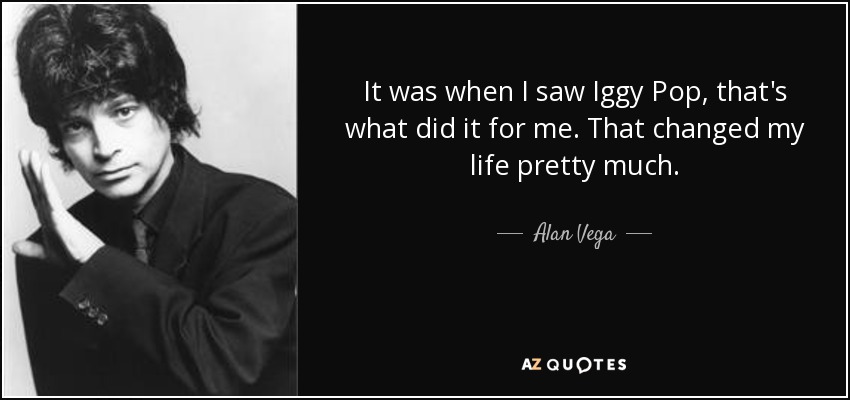 It was when I saw Iggy Pop, that's what did it for me. That changed my life pretty much. - Alan Vega
