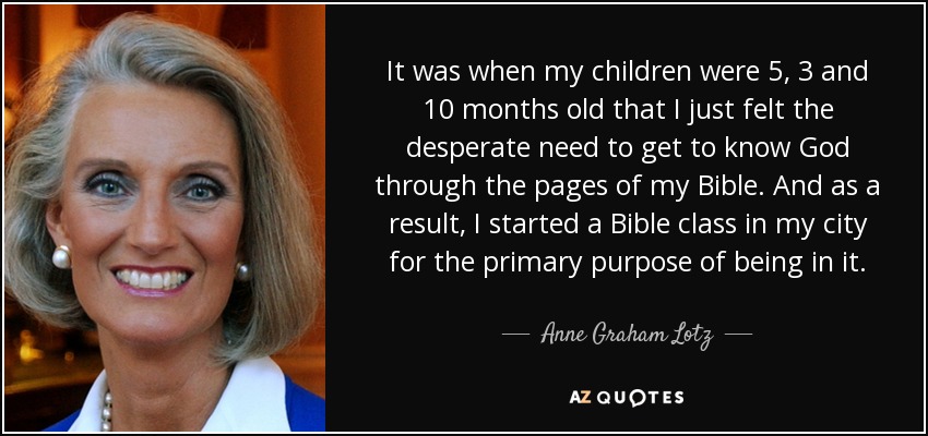 It was when my children were 5, 3 and 10 months old that I just felt the desperate need to get to know God through the pages of my Bible. And as a result, I started a Bible class in my city for the primary purpose of being in it. - Anne Graham Lotz