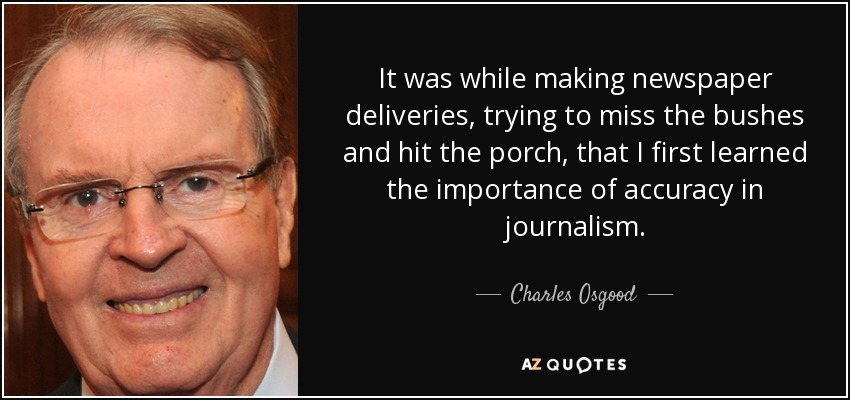 It was while making newspaper deliveries, trying to miss the bushes and hit the porch, that I first learned the importance of accuracy in journalism. - Charles Osgood