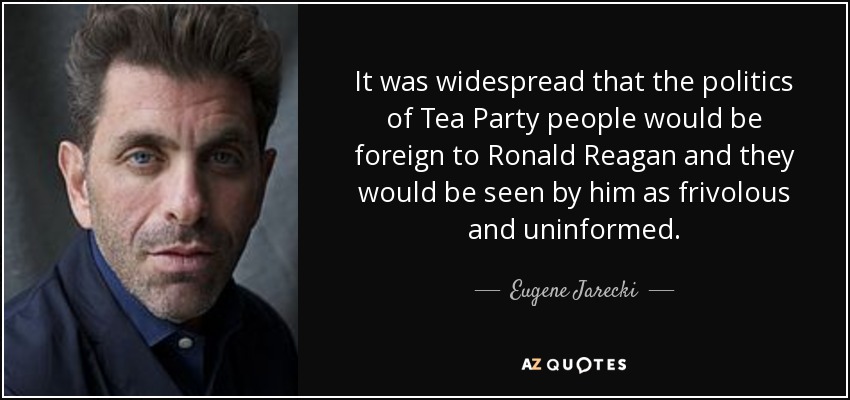 It was widespread that the politics of Tea Party people would be foreign to Ronald Reagan and they would be seen by him as frivolous and uninformed. - Eugene Jarecki