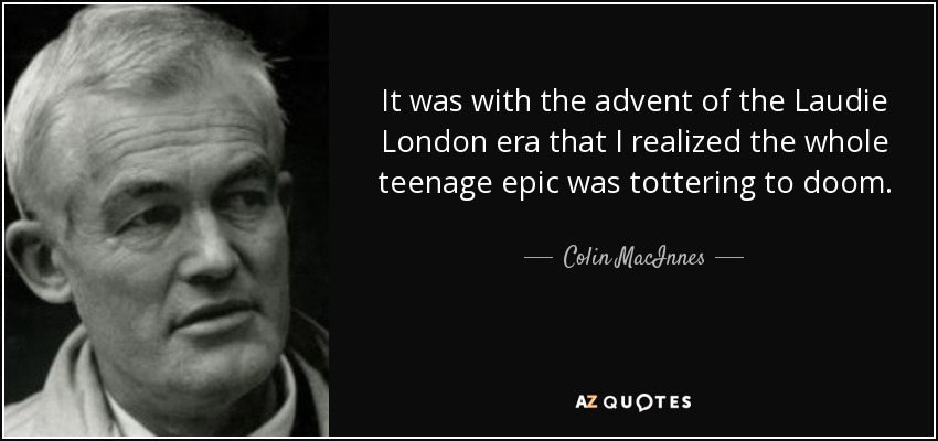 It was with the advent of the Laudie London era that I realized the whole teenage epic was tottering to doom. - Colin MacInnes
