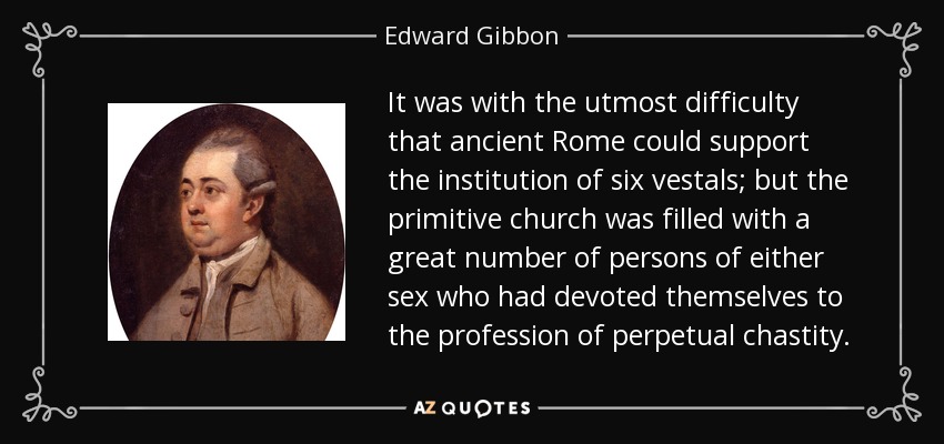 It was with the utmost difficulty that ancient Rome could support the institution of six vestals; but the primitive church was filled with a great number of persons of either sex who had devoted themselves to the profession of perpetual chastity. - Edward Gibbon