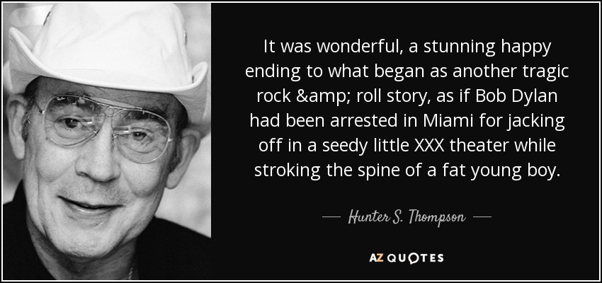 It was wonderful, a stunning happy ending to what began as another tragic rock & roll story, as if Bob Dylan had been arrested in Miami for jacking off in a seedy little XXX theater while stroking the spine of a fat young boy. - Hunter S. Thompson