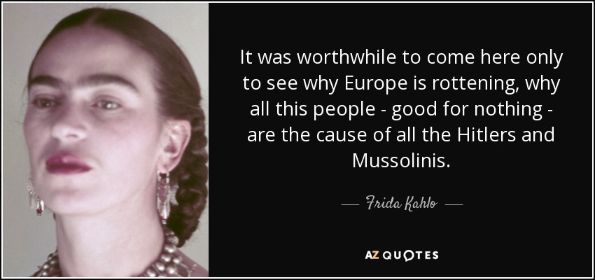 It was worthwhile to come here only to see why Europe is rottening, why all this people - good for nothing - are the cause of all the Hitlers and Mussolinis. - Frida Kahlo
