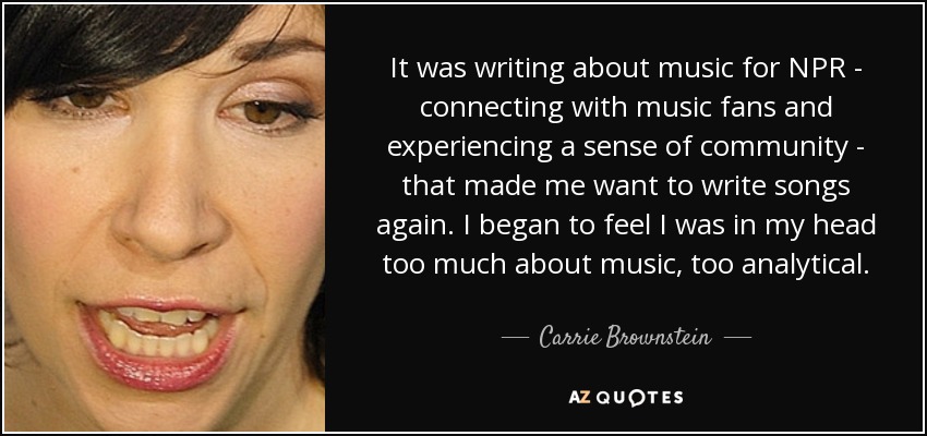 It was writing about music for NPR - connecting with music fans and experiencing a sense of community - that made me want to write songs again. I began to feel I was in my head too much about music, too analytical. - Carrie Brownstein