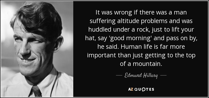 It was wrong if there was a man suffering altitude problems and was huddled under a rock, just to lift your hat, say 'good morning' and pass on by, he said. Human life is far more important than just getting to the top of a mountain. - Edmund Hillary