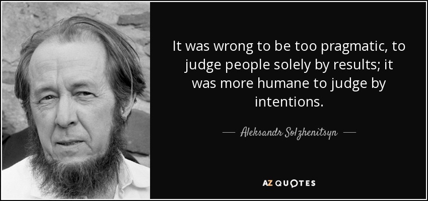 It was wrong to be too pragmatic, to judge people solely by results; it was more humane to judge by intentions. - Aleksandr Solzhenitsyn