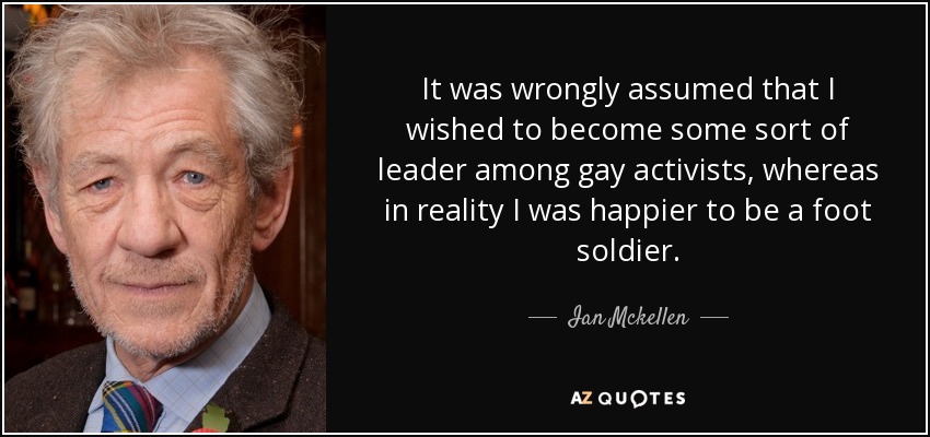 It was wrongly assumed that I wished to become some sort of leader among gay activists, whereas in reality I was happier to be a foot soldier. - Ian Mckellen