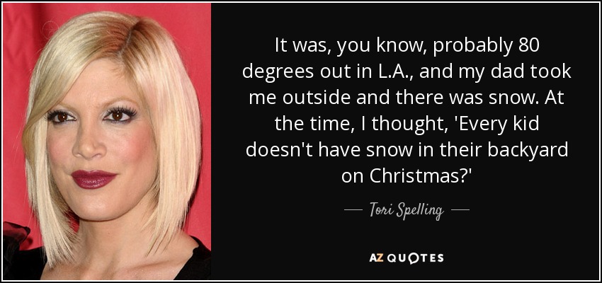 It was, you know, probably 80 degrees out in L.A., and my dad took me outside and there was snow. At the time, I thought, 'Every kid doesn't have snow in their backyard on Christmas?' - Tori Spelling