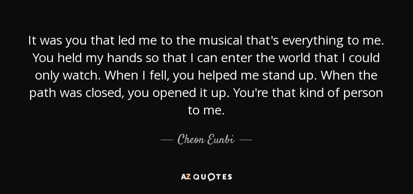 It was you that led me to the musical that's everything to me. You held my hands so that I can enter the world that I could only watch. When I fell, you helped me stand up. When the path was closed, you opened it up. You're that kind of person to me. - Cheon Eunbi