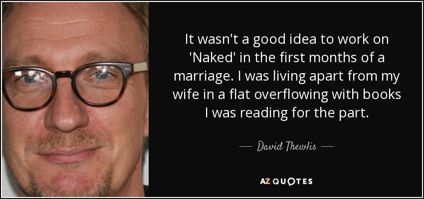 It wasn't a good idea to work on 'Naked' in the first months of a marriage. I was living apart from my wife in a flat overflowing with books I was reading for the part. - David Thewlis