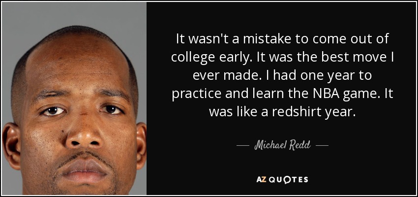It wasn't a mistake to come out of college early. It was the best move I ever made. I had one year to practice and learn the NBA game. It was like a redshirt year. - Michael Redd