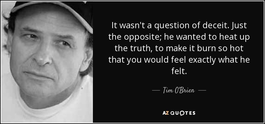 It wasn't a question of deceit. Just the opposite; he wanted to heat up the truth, to make it burn so hot that you would feel exactly what he felt. - Tim O'Brien