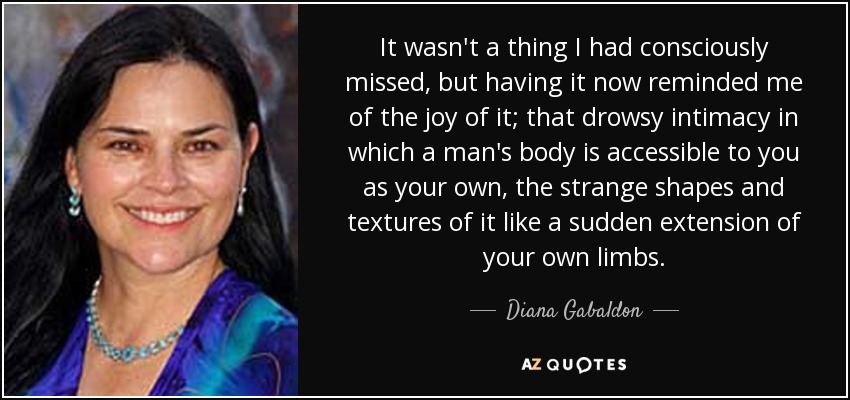 It wasn't a thing I had consciously missed, but having it now reminded me of the joy of it; that drowsy intimacy in which a man's body is accessible to you as your own, the strange shapes and textures of it like a sudden extension of your own limbs. - Diana Gabaldon