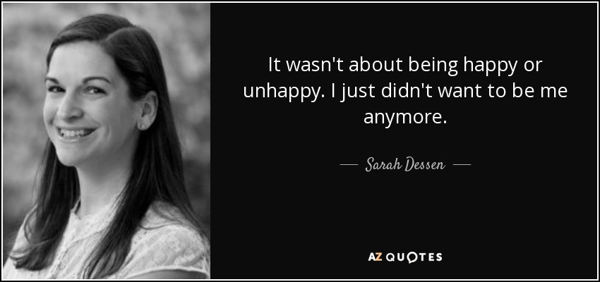 It wasn't about being happy or unhappy. I just didn't want to be me anymore. - Sarah Dessen