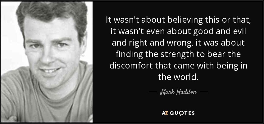 It wasn't about believing this or that, it wasn't even about good and evil and right and wrong, it was about finding the strength to bear the discomfort that came with being in the world. - Mark Haddon