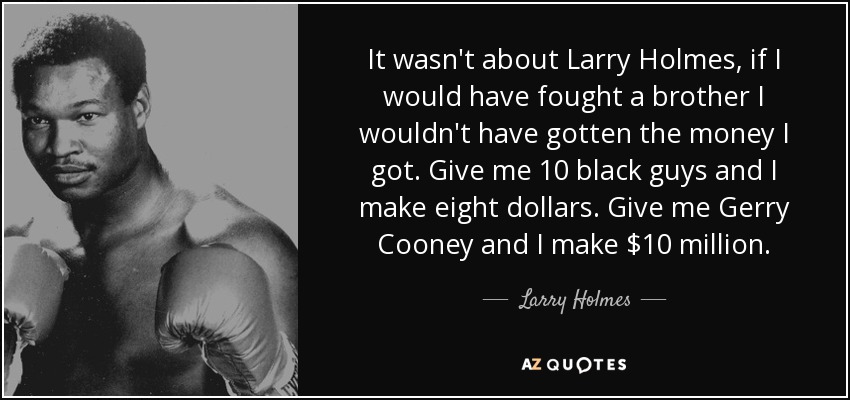 It wasn't about Larry Holmes, if I would have fought a brother I wouldn't have gotten the money I got. Give me 10 black guys and I make eight dollars. Give me Gerry Cooney and I make $10 million. - Larry Holmes