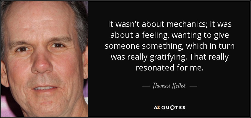 It wasn't about mechanics; it was about a feeling, wanting to give someone something, which in turn was really gratifying. That really resonated for me. - Thomas Keller