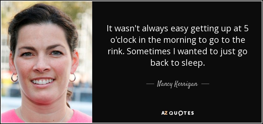 It wasn't always easy getting up at 5 o'clock in the morning to go to the rink. Sometimes I wanted to just go back to sleep. - Nancy Kerrigan