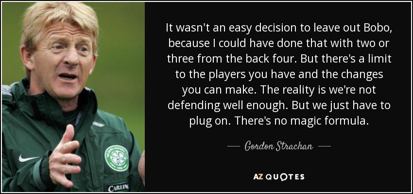 It wasn't an easy decision to leave out Bobo, because I could have done that with two or three from the back four. But there's a limit to the players you have and the changes you can make. The reality is we're not defending well enough. But we just have to plug on. There's no magic formula. - Gordon Strachan
