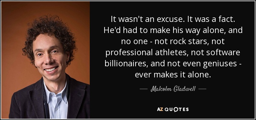 It wasn't an excuse. It was a fact. He'd had to make his way alone, and no one - not rock stars, not professional athletes, not software billionaires, and not even geniuses - ever makes it alone. - Malcolm Gladwell