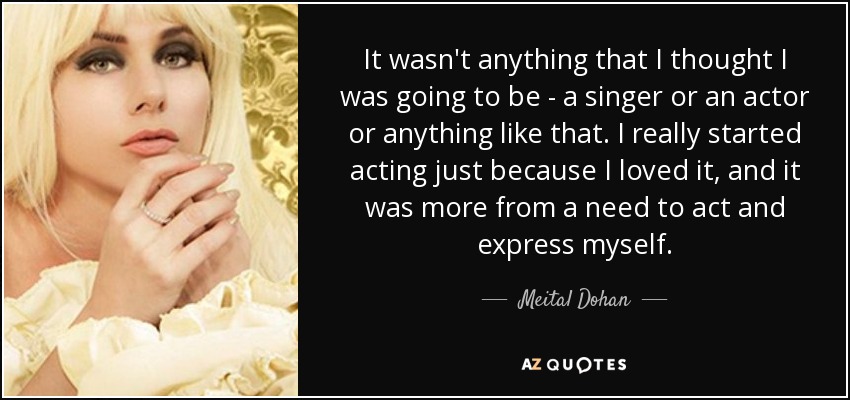 It wasn't anything that I thought I was going to be - a singer or an actor or anything like that. I really started acting just because I loved it, and it was more from a need to act and express myself. - Meital Dohan