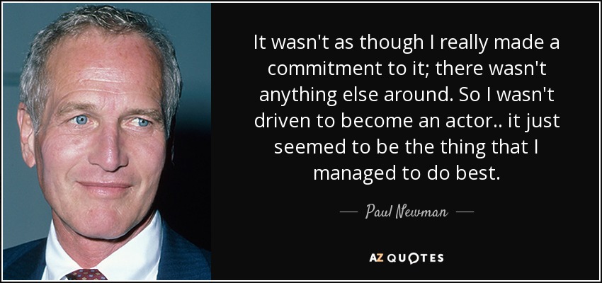 It wasn't as though I really made a commitment to it; there wasn't anything else around. So I wasn't driven to become an actor.. it just seemed to be the thing that I managed to do best. - Paul Newman