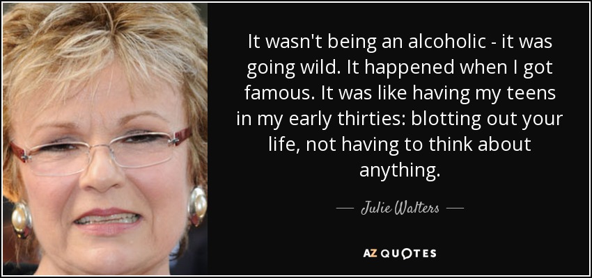 It wasn't being an alcoholic - it was going wild. It happened when I got famous. It was like having my teens in my early thirties: blotting out your life, not having to think about anything. - Julie Walters